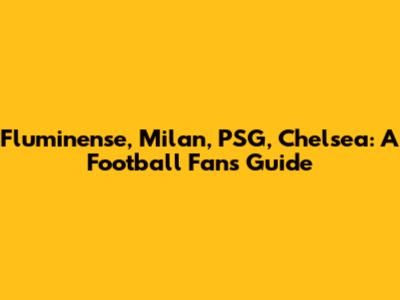 Fluminense, Milan, PSG, Chelsea: A Football Fan's Guide