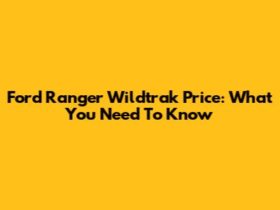Ford Ranger Wildtrak Price: What You Need To Know