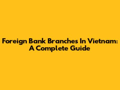 Foreign Bank Branches In Vietnam: A Complete Guide