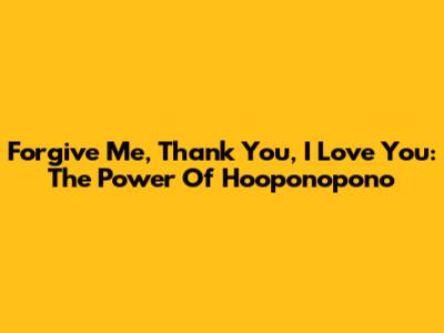 Forgive Me, Thank You, I Love You: The Power Of Ho'oponopono