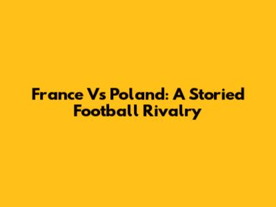 France Vs Poland: A Storied Football Rivalry