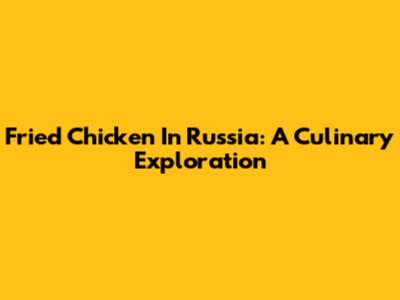 Fried Chicken In Russia: A Culinary Exploration