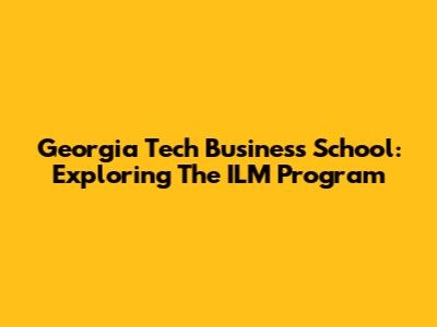 Georgia Tech Business School: Exploring The ILM Program