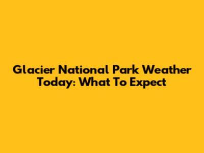 Glacier National Park Weather Today: What To Expect