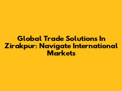 Global Trade Solutions In Zirakpur: Navigate International Markets