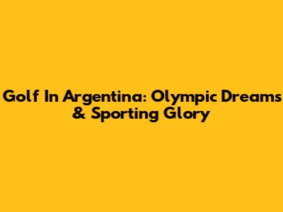 Golf In Argentina: Olympic Dreams & Sporting Glory