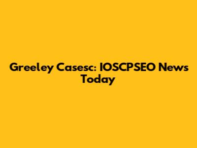 Greeley Casesc: IOSCPSEO News Today