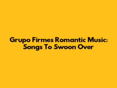 Grupo Firme's Romantic Music: Songs To Swoon Over