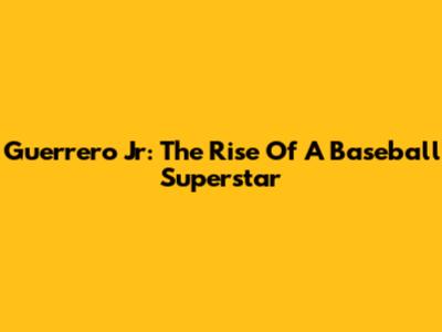 Guerrero Jr: The Rise Of A Baseball Superstar