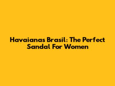 Havaianas Brasil: The Perfect Sandal For Women