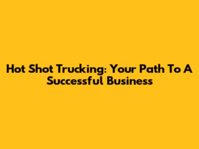 Hot Shot Trucking: Your Path To A Successful Business