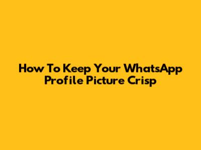 How To Keep Your WhatsApp Profile Picture Crisp