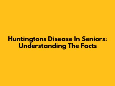 Huntington's Disease In Seniors: Understanding The Facts