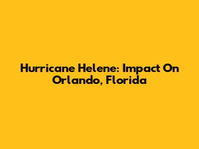 Hurricane Helene: Impact On Orlando, Florida