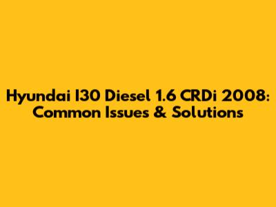 Hyundai I30 Diesel 1.6 CRDi 2008: Common Issues & Solutions