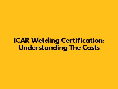 ICAR Welding Certification: Understanding The Costs