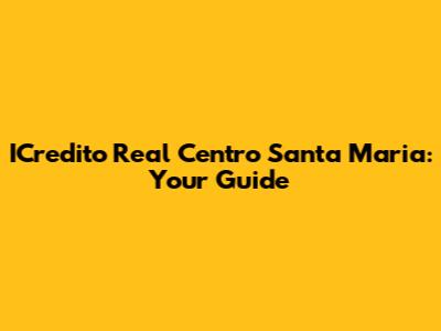 ICredito Real Centro Santa Maria: Your Guide