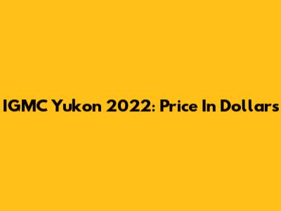 IGMC Yukon 2022: Price In Dollars