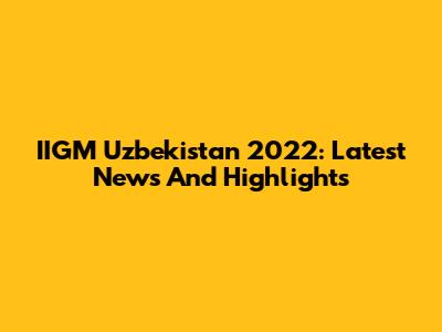 IIGM Uzbekistan 2022: Latest News And Highlights