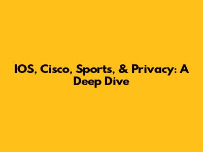 IOS, Cisco, Sports, & Privacy: A Deep Dive
