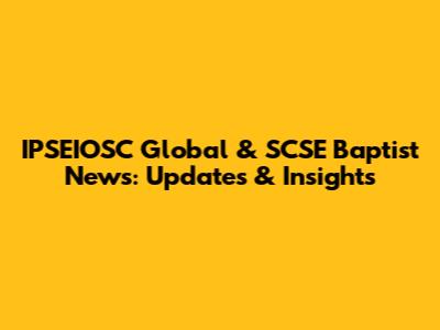 IPSEIOSC Global & SCSE Baptist News: Updates & Insights