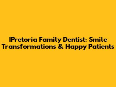 IPretoria Family Dentist: Smile Transformations & Happy Patients