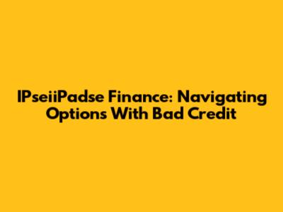 IPseiiPadse Finance: Navigating Options With Bad Credit