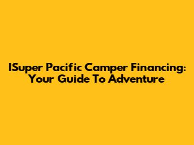 ISuper Pacific Camper Financing: Your Guide To Adventure