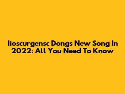 Iioscurgensc Dong's New Song In 2022: All You Need To Know