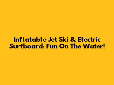 Inflatable Jet Ski & Electric Surfboard: Fun On The Water!