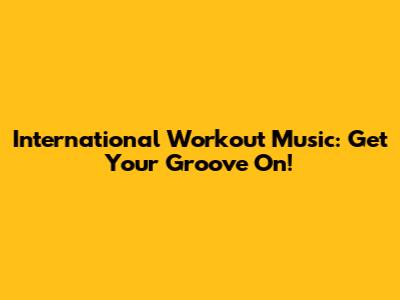 International Workout Music: Get Your Groove On!