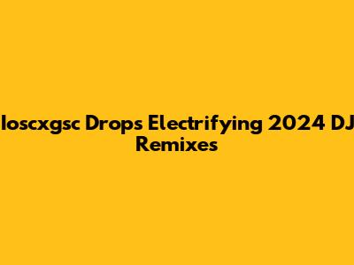 Ioscxgsc Drops Electrifying 2024 DJ Remixes