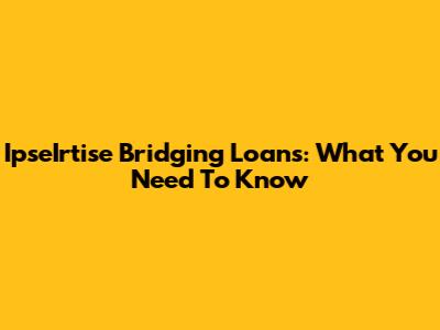 IpseIrtise Bridging Loans: What You Need To Know