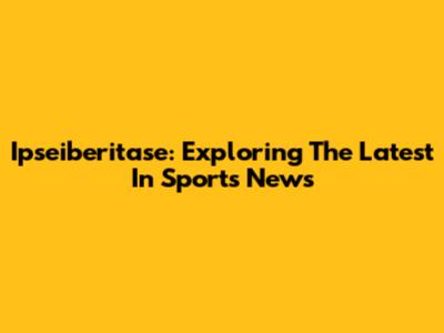 Ipseiberitase: Exploring The Latest In Sports News
