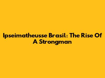 Ipseimatheusse Brasil: The Rise Of A Strongman