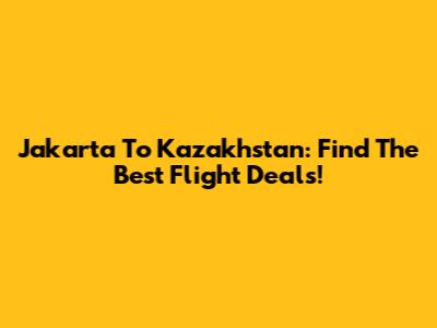 Jakarta To Kazakhstan: Find The Best Flight Deals!