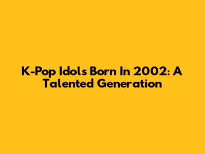 K-Pop Idols Born In 2002: A Talented Generation