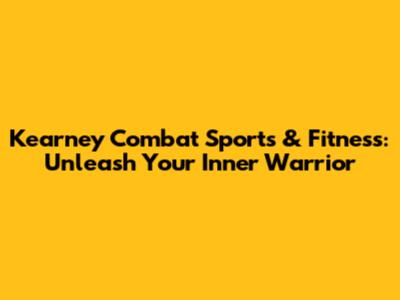 Kearney Combat Sports & Fitness: Unleash Your Inner Warrior