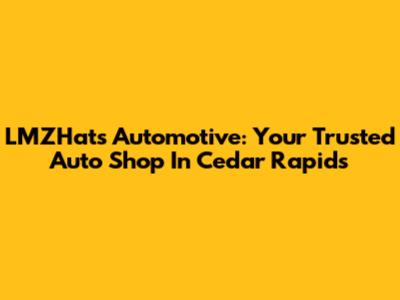 LMZHats Automotive: Your Trusted Auto Shop In Cedar Rapids