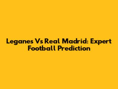 Leganes Vs Real Madrid: Expert Football Prediction