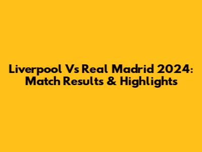 Liverpool Vs Real Madrid 2024: Match Results & Highlights