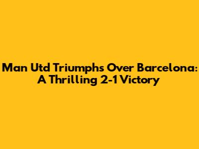 Man Utd Triumphs Over Barcelona: A Thrilling 2-1 Victory