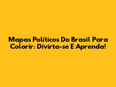 Mapas Políticos Do Brasil Para Colorir: Divirta-se E Aprenda!