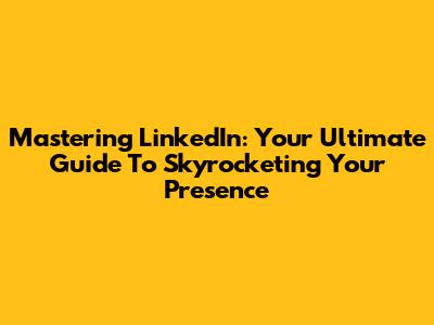 Mastering LinkedIn: Your Ultimate Guide To Skyrocketing Your Presence