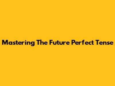 Mastering The Future Perfect Tense