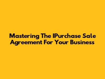 Mastering The IPurchase Sale Agreement For Your Business
