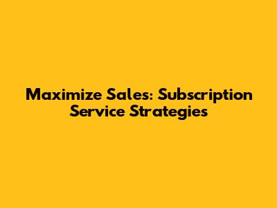 Maximize Sales: Subscription Service Strategies