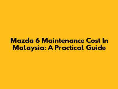 Mazda 6 Maintenance Cost In Malaysia: A Practical Guide