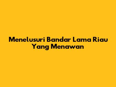 Menelusuri Bandar Lama Riau Yang Menawan