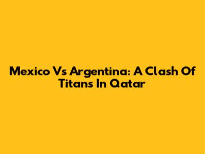 Mexico Vs Argentina: A Clash Of Titans In Qatar